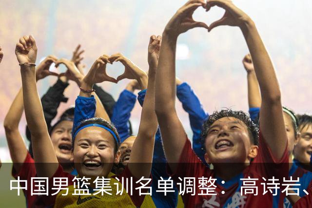 中国男篮集训名单调整：高诗岩、冯傲退出，胡明轩伤愈归队
