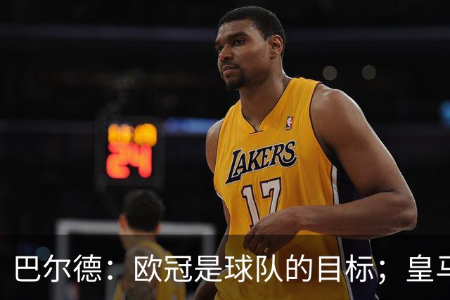 巴尔德：欧冠是球队的目标；皇马引援多？我们专注于自己