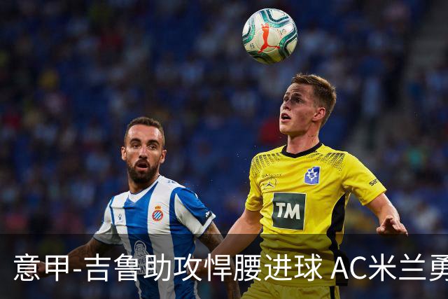 意甲-吉鲁助攻悍腰进球 AC米兰勇夺3连胜仍领跑
