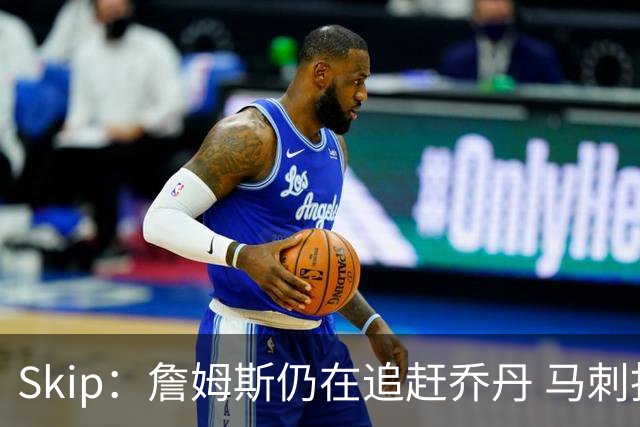 Skip：詹姆斯仍在追赶乔丹 马刺拒绝了他 而他能完美胜任76人控卫